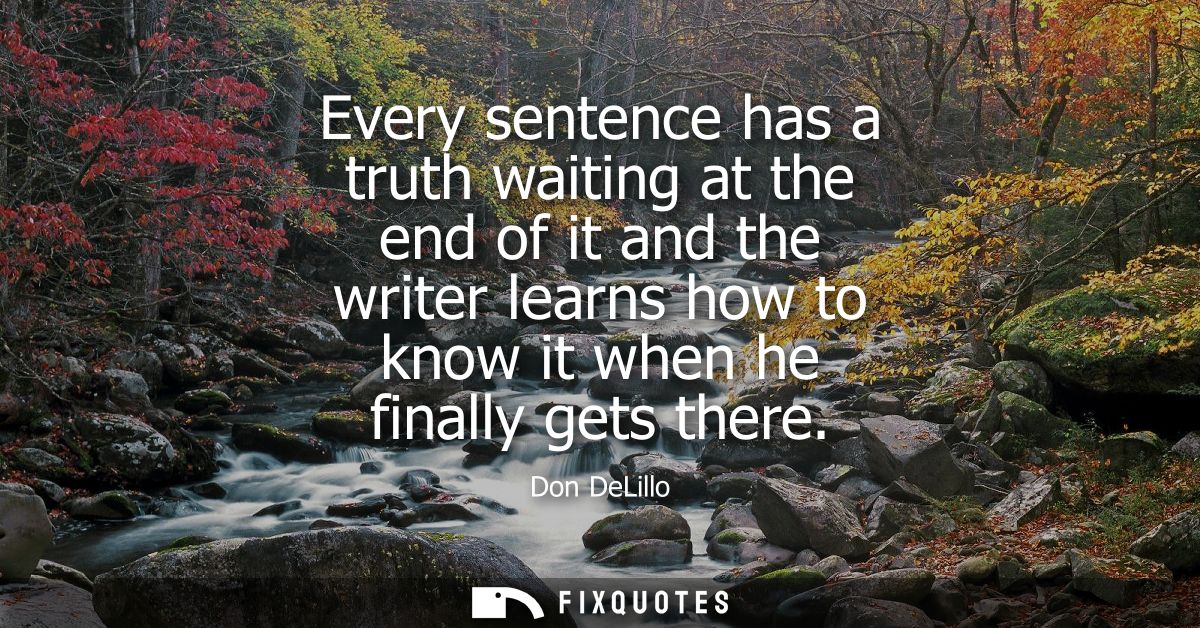 Every sentence has a truth waiting at the end of it and the writer learns how to know it when he finally gets there