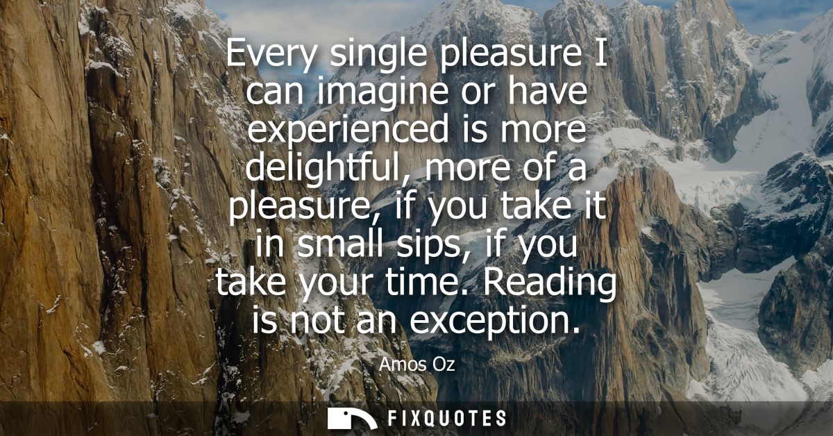 Every single pleasure I can imagine or have experienced is more delightful, more of a pleasure, if you take it in small 