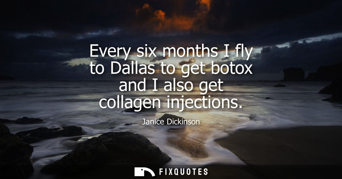 Every six months I fly to Dallas to get botox and I also get collagen injections