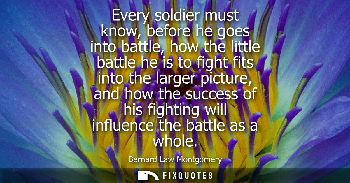Every soldier must know, before he goes into battle, how the little battle he is to fight fits into the larger picture, 