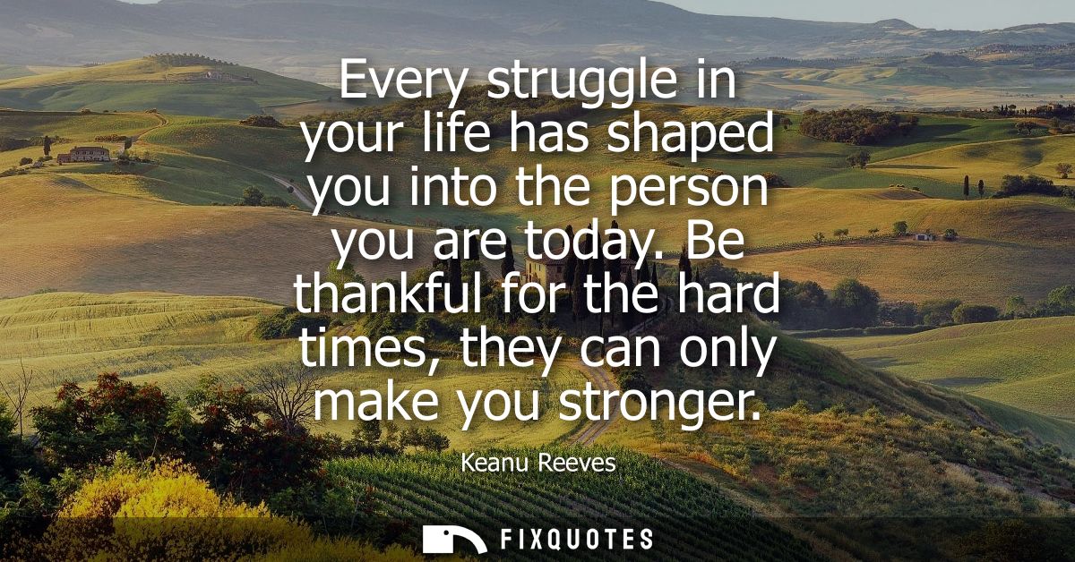 Every struggle in your life has shaped you into the person you are today. Be thankful for the hard times, they can only 