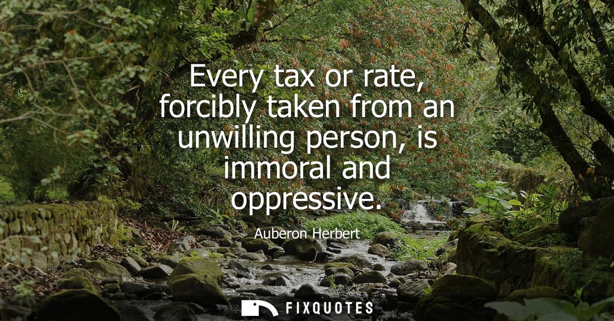Every tax or rate, forcibly taken from an unwilling person, is immoral and oppressive