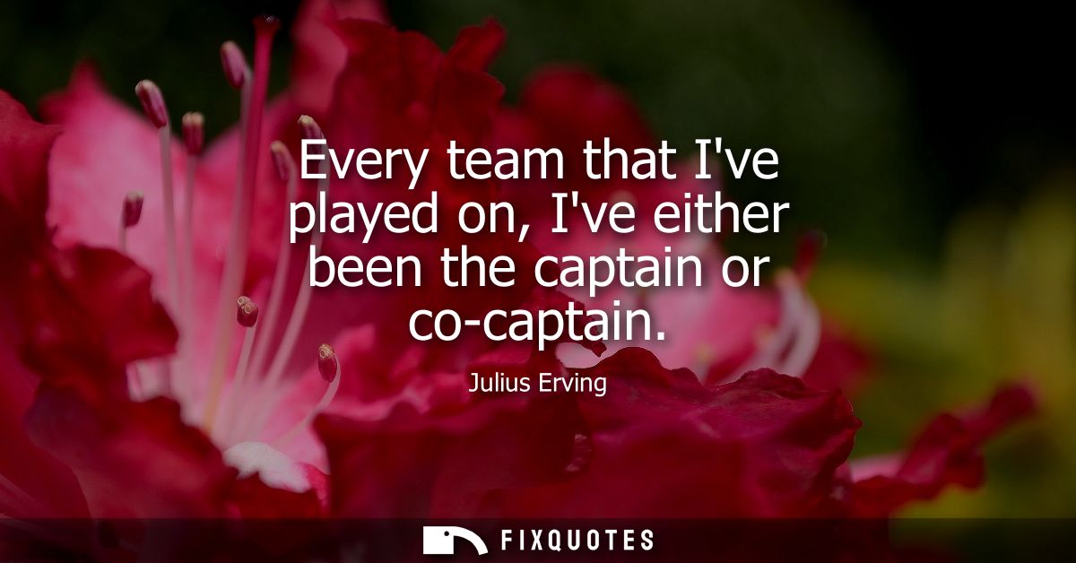 Every team that Ive played on, Ive either been the captain or co-captain