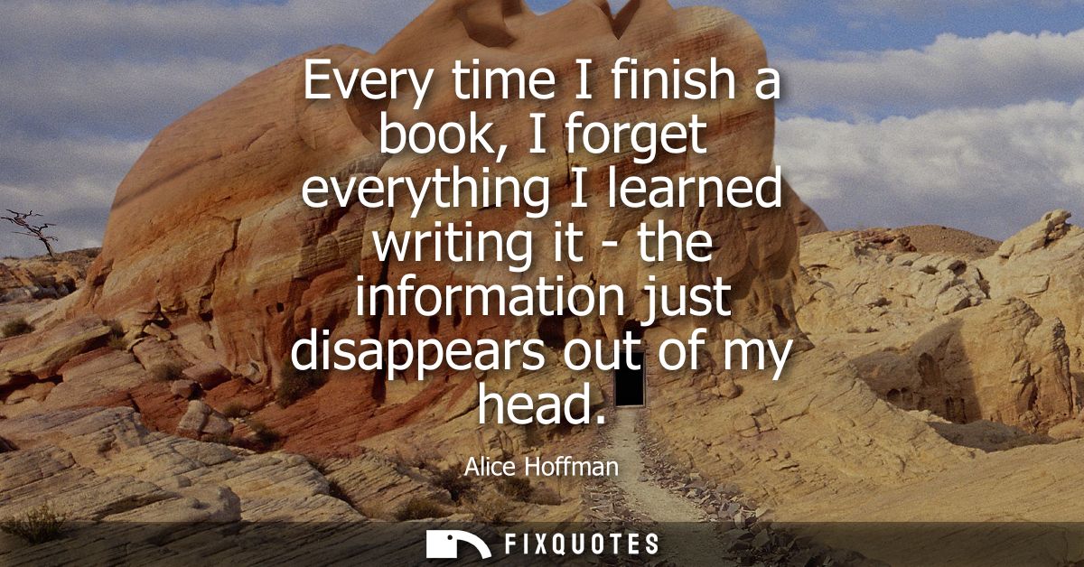 Every time I finish a book, I forget everything I learned writing it - the information just disappears out of my head
