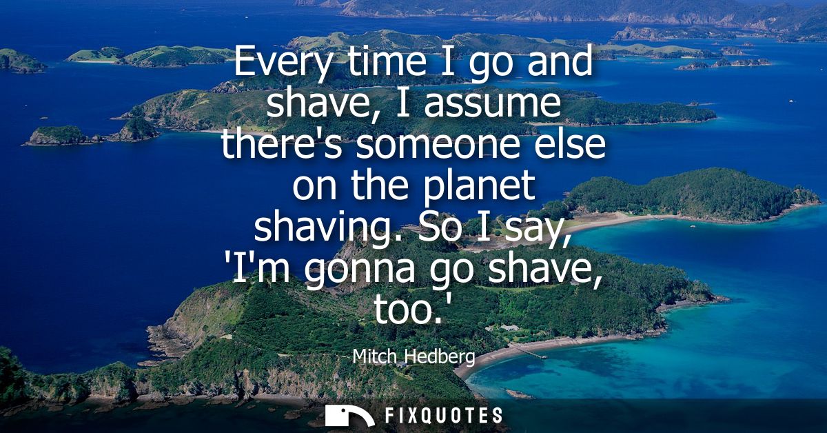 Every time I go and shave, I assume theres someone else on the planet shaving. So I say, Im gonna go shave, too.