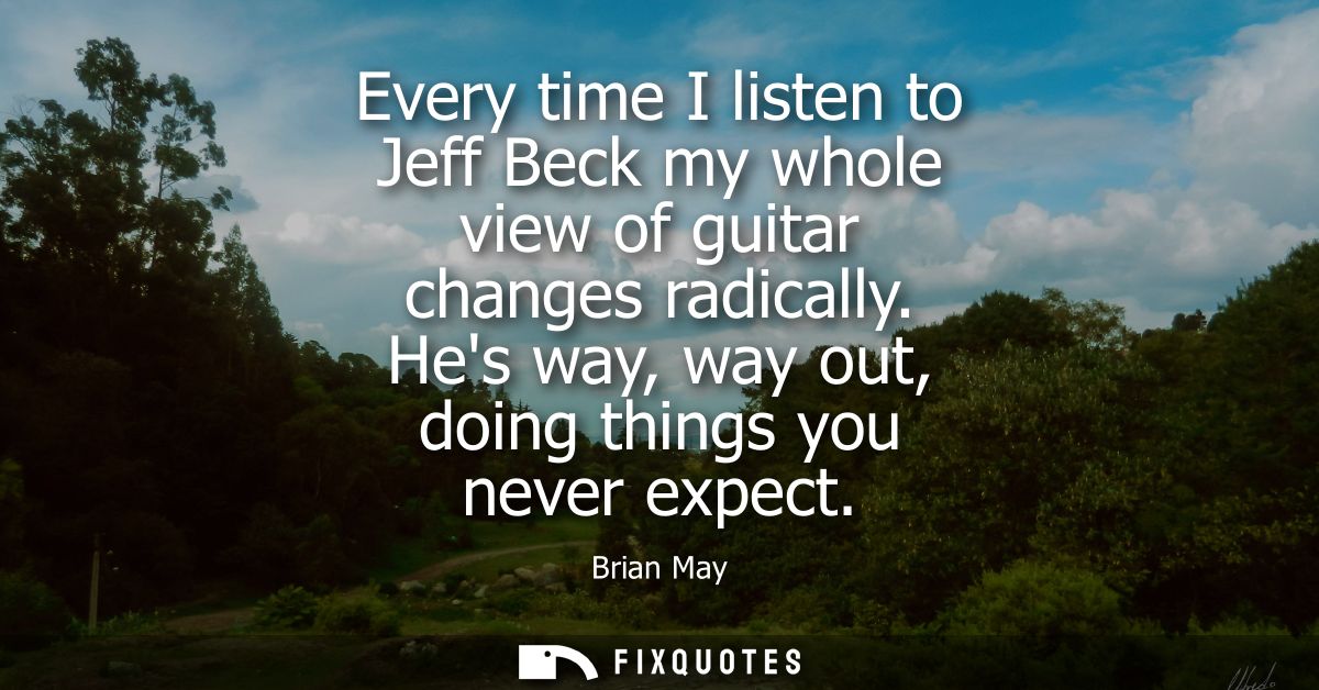 Every time I listen to Jeff Beck my whole view of guitar changes radically. Hes way, way out, doing things you never exp