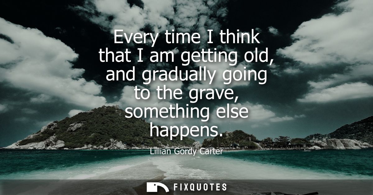 Every time I think that I am getting old, and gradually going to the grave, something else happens