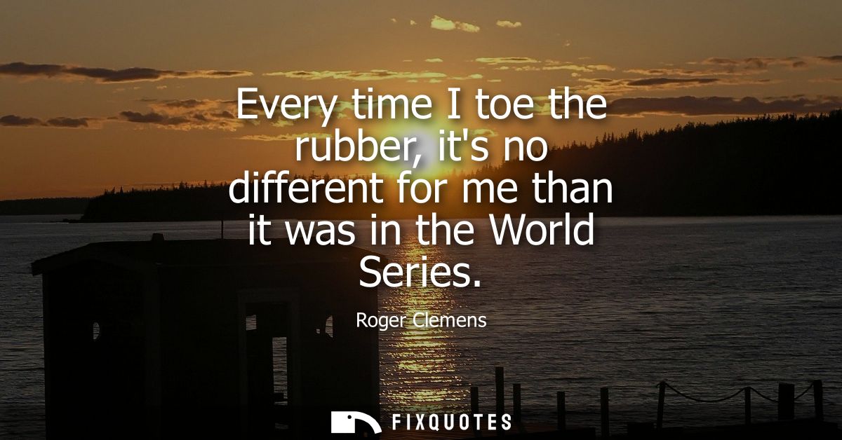 Every time I toe the rubber, its no different for me than it was in the World Series