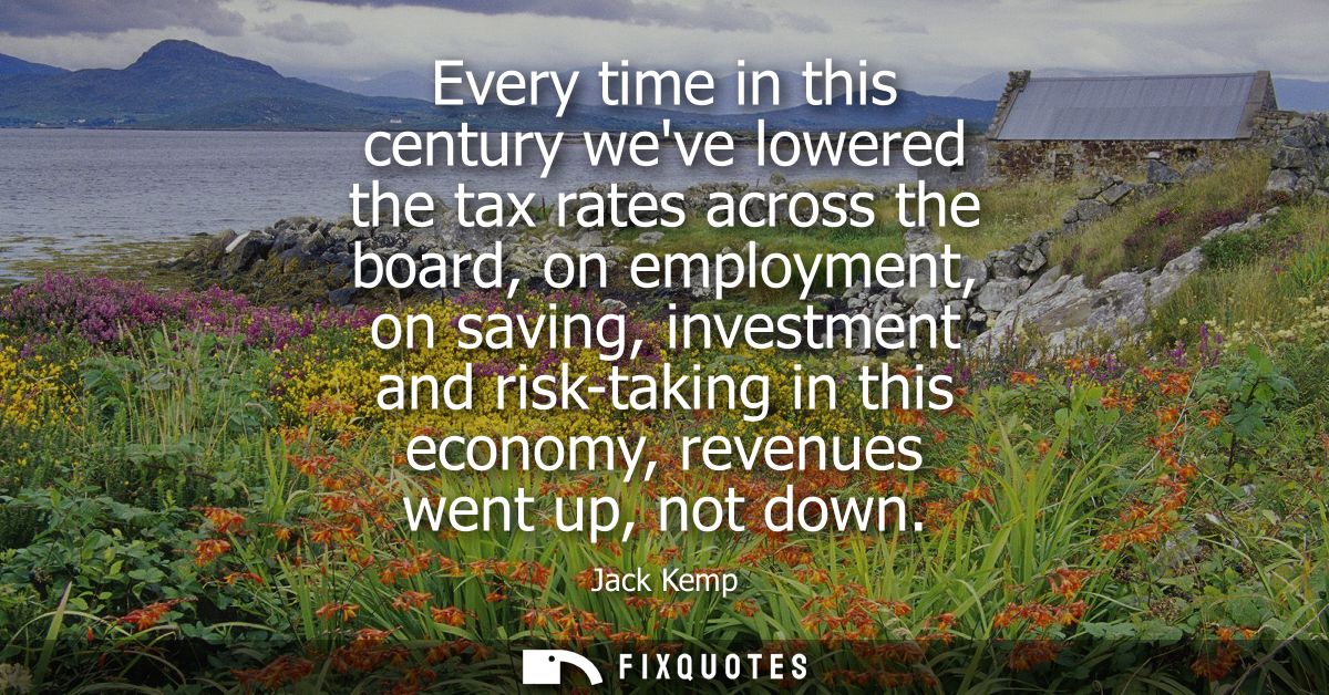 Every time in this century weve lowered the tax rates across the board, on employment, on saving, investment and risk-ta