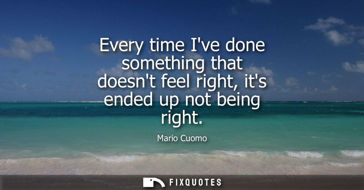 Every time Ive done something that doesnt feel right, its ended up not being right