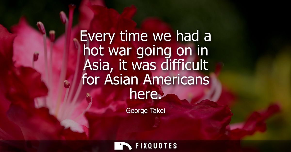 Every time we had a hot war going on in Asia, it was difficult for Asian Americans here