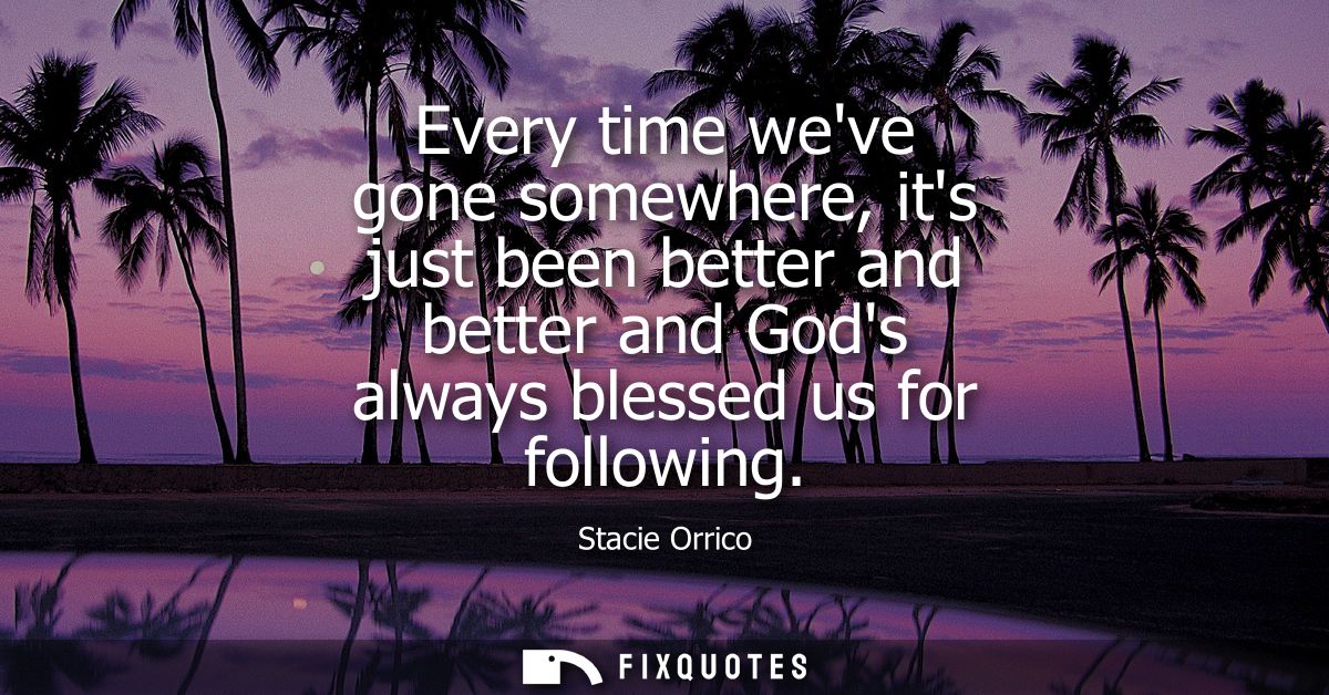 Every time weve gone somewhere, its just been better and better and Gods always blessed us for following