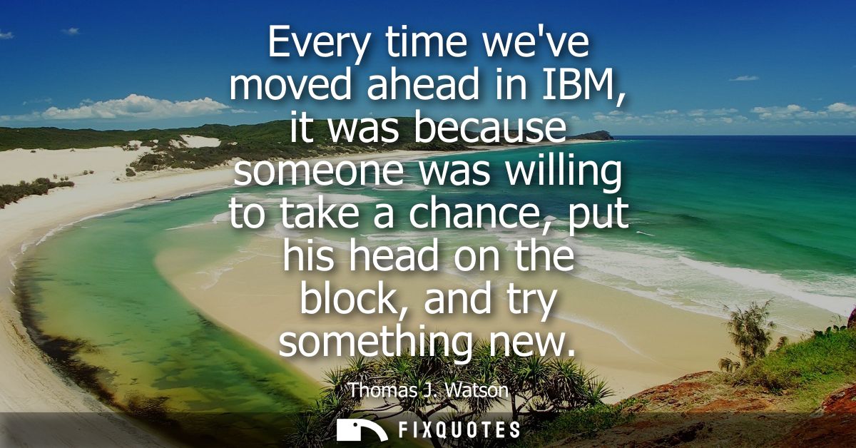 Every time weve moved ahead in IBM, it was because someone was willing to take a chance, put his head on the block, and 