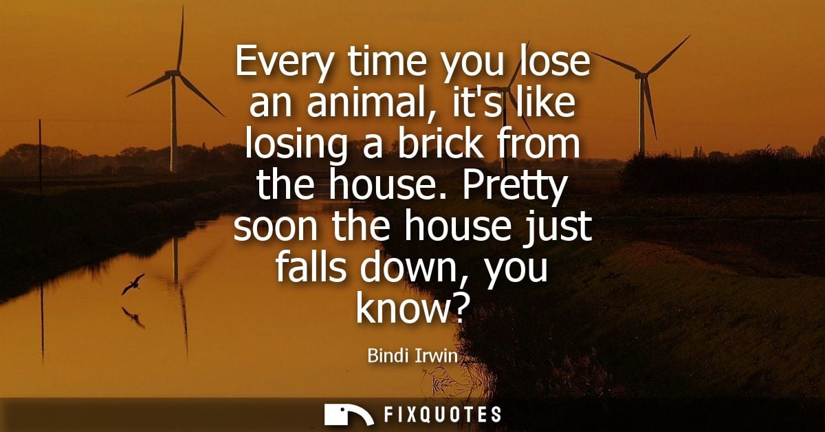 Every time you lose an animal, its like losing a brick from the house. Pretty soon the house just falls down, you know?