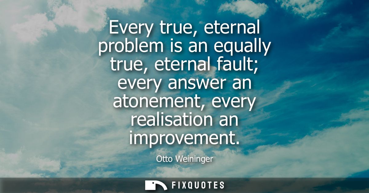 Every true, eternal problem is an equally true, eternal fault every answer an atonement, every realisation an improvemen