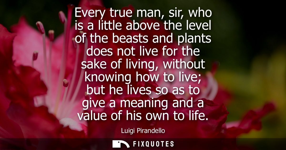 Every true man, sir, who is a little above the level of the beasts and plants does not live for the sake of living, with