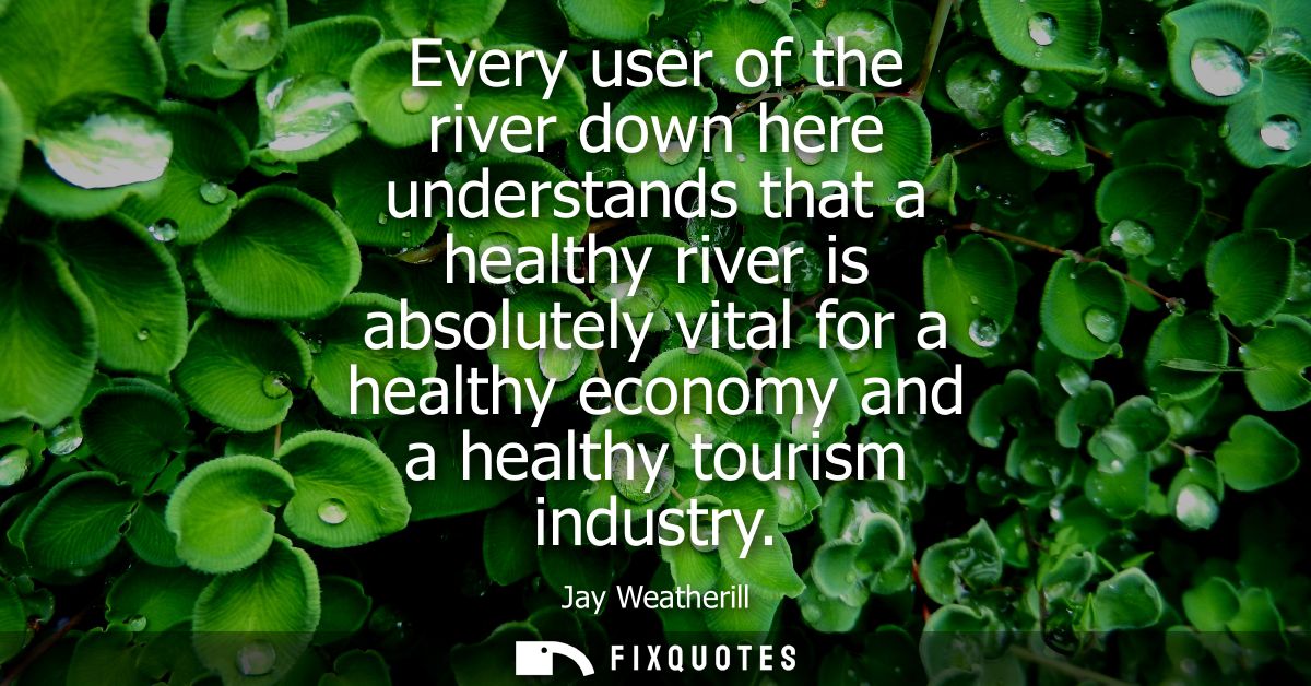 Every user of the river down here understands that a healthy river is absolutely vital for a healthy economy and a healt