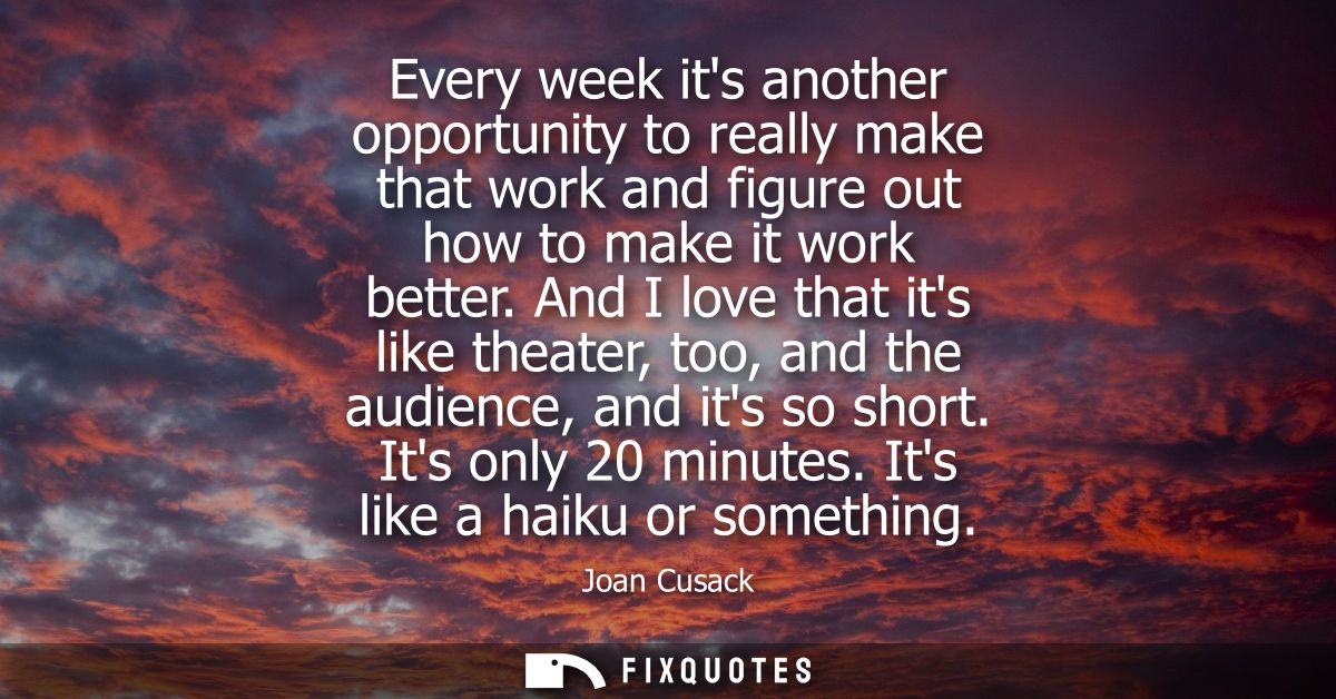 Every week its another opportunity to really make that work and figure out how to make it work better.