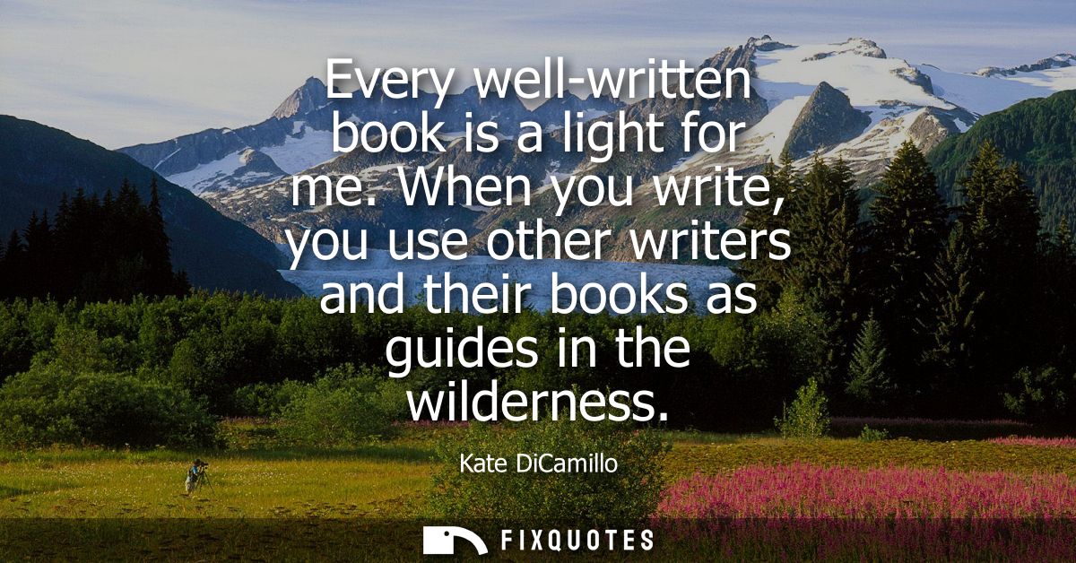 Every well-written book is a light for me. When you write, you use other writers and their books as guides in the wilder