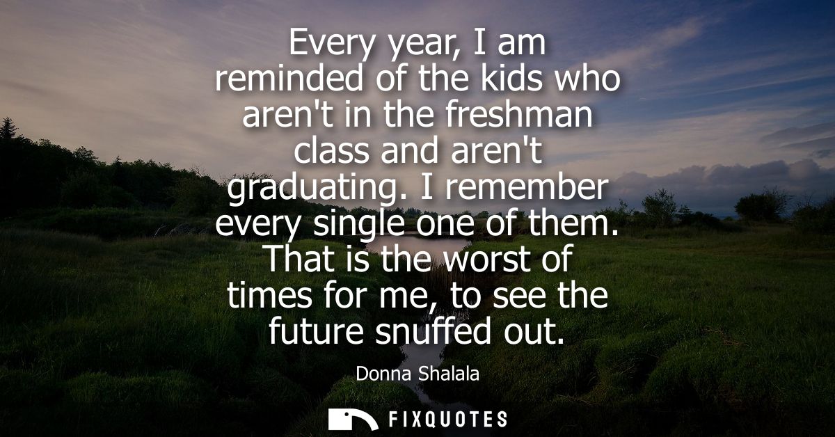 Every year, I am reminded of the kids who arent in the freshman class and arent graduating. I remember every single one 