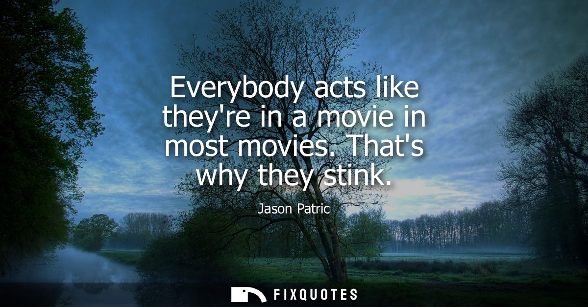 Everybody acts like theyre in a movie in most movies. Thats why they stink