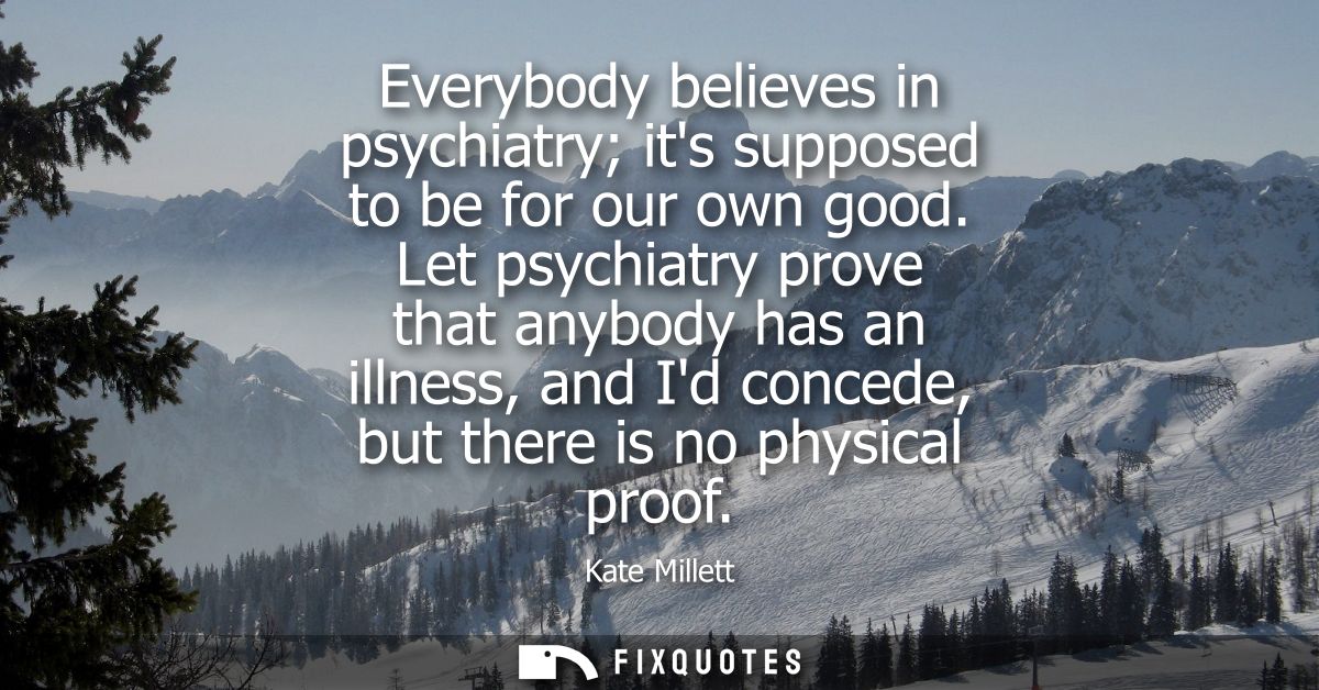 Everybody believes in psychiatry its supposed to be for our own good. Let psychiatry prove that anybody has an illness, 