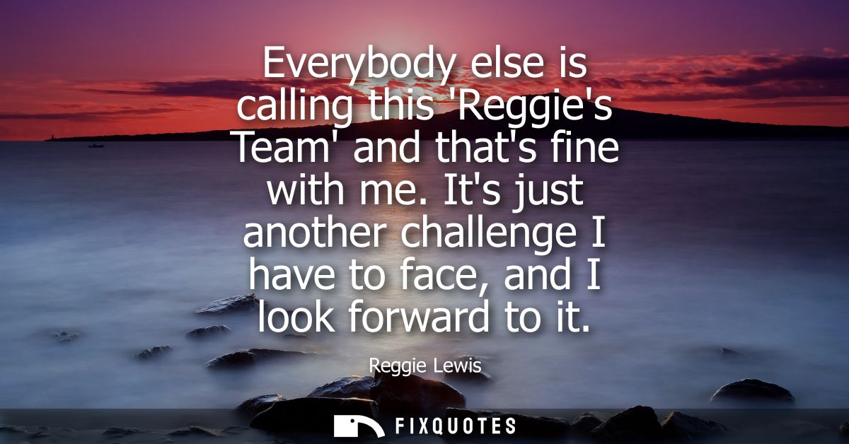 Everybody else is calling this Reggies Team and thats fine with me. Its just another challenge I have to face, and I loo