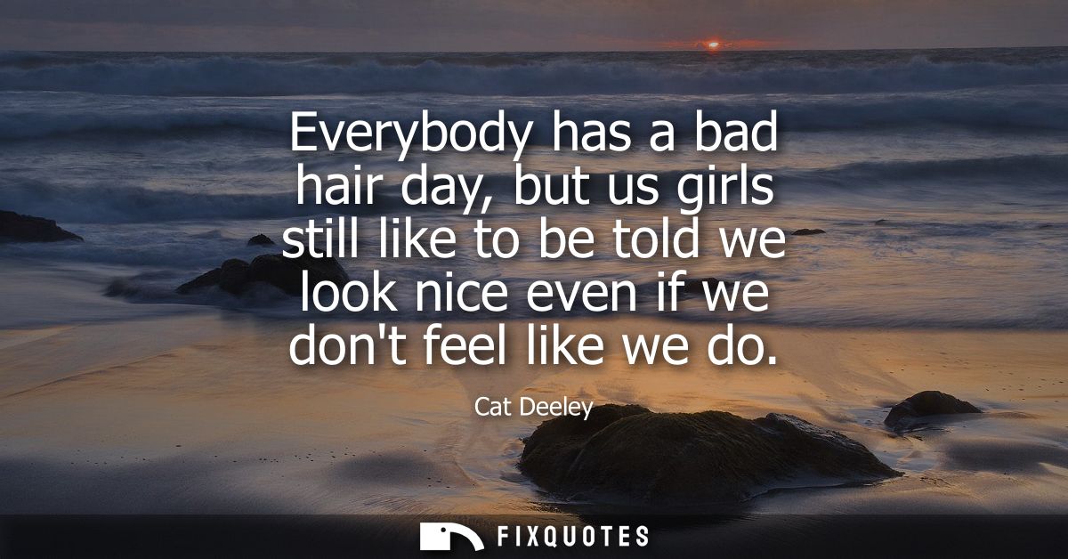 Everybody has a bad hair day, but us girls still like to be told we look nice even if we dont feel like we do