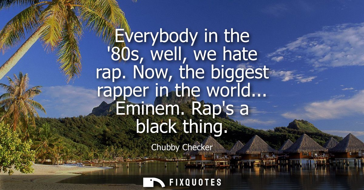 Everybody in the 80s, well, we hate rap. Now, the biggest rapper in the world... Eminem. Raps a black thing
