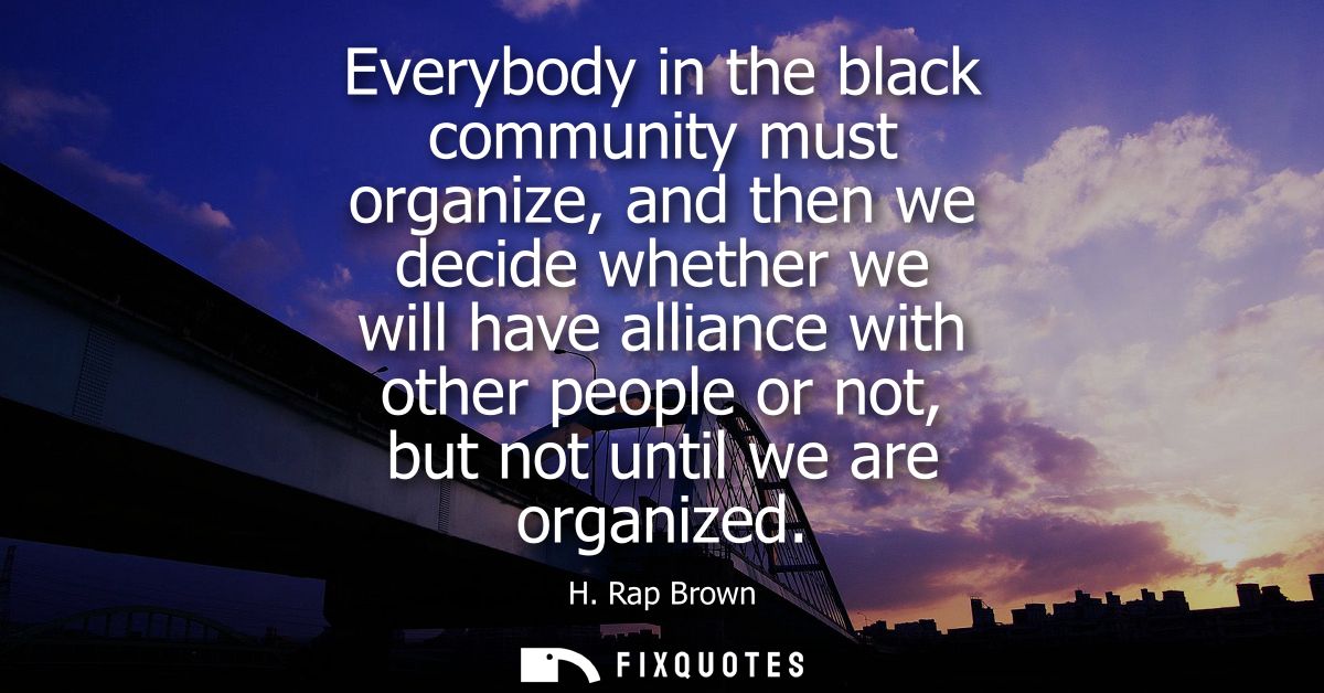 Everybody in the black community must organize, and then we decide whether we will have alliance with other people or no