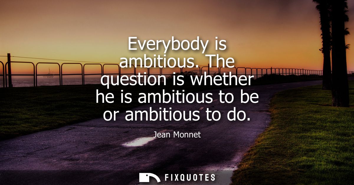 Everybody is ambitious. The question is whether he is ambitious to be or ambitious to do