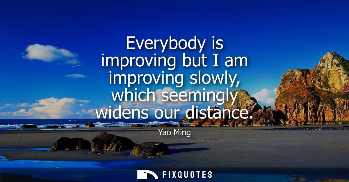 Everybody is improving but I am improving slowly, which seemingly widens our distance