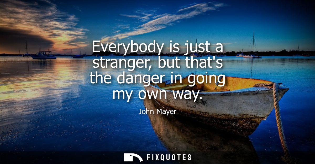 Everybody is just a stranger, but thats the danger in going my own way