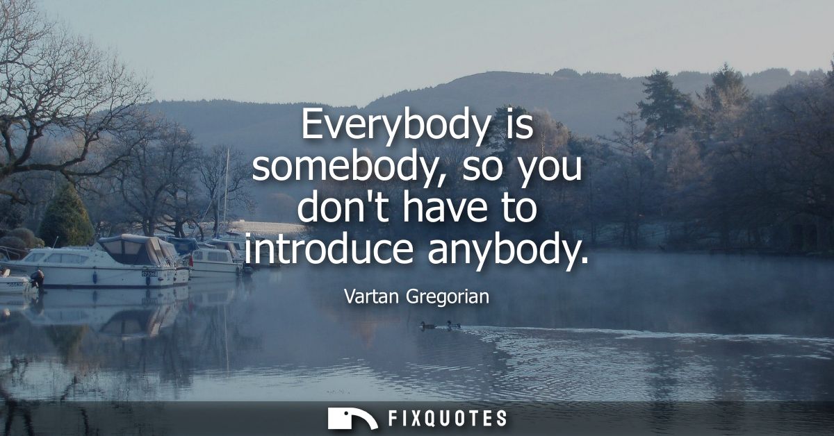 Everybody is somebody, so you dont have to introduce anybody