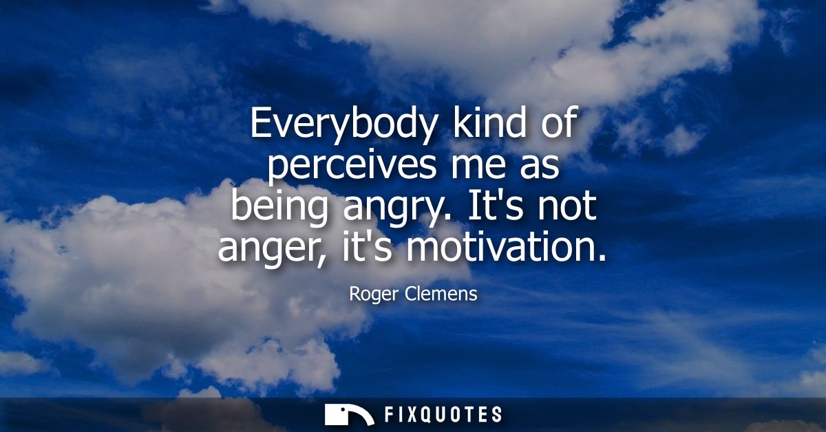 Everybody kind of perceives me as being angry. Its not anger, its motivation