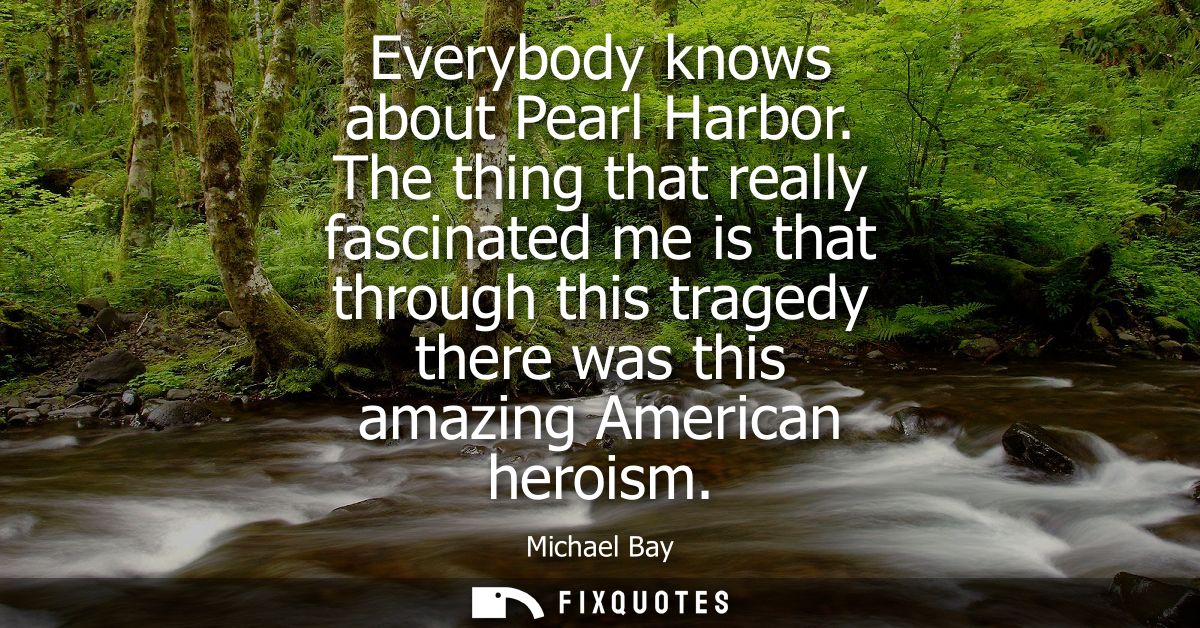 Everybody knows about Pearl Harbor. The thing that really fascinated me is that through this tragedy there was this amaz