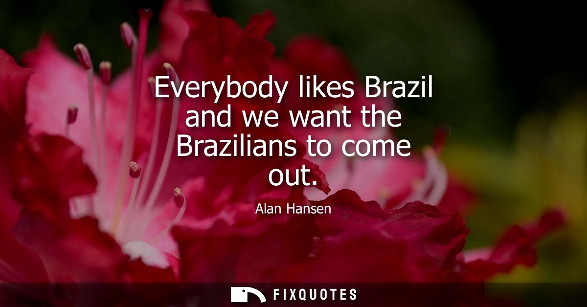 Everybody likes Brazil and we want the Brazilians to come out