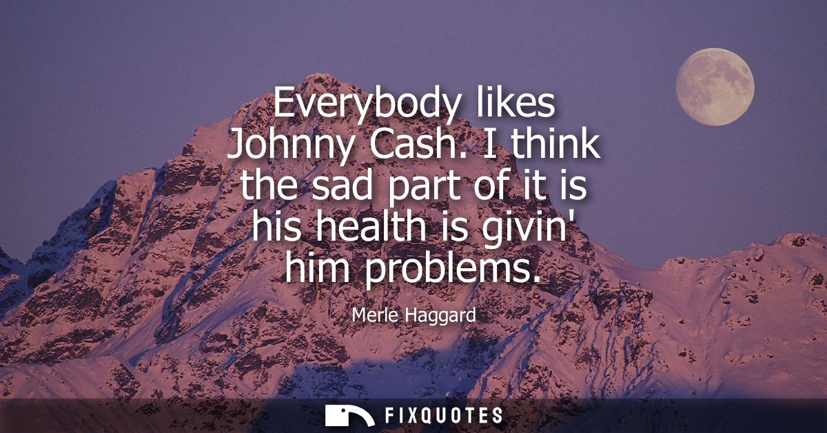 Everybody likes Johnny Cash. I think the sad part of it is his health is givin him problems