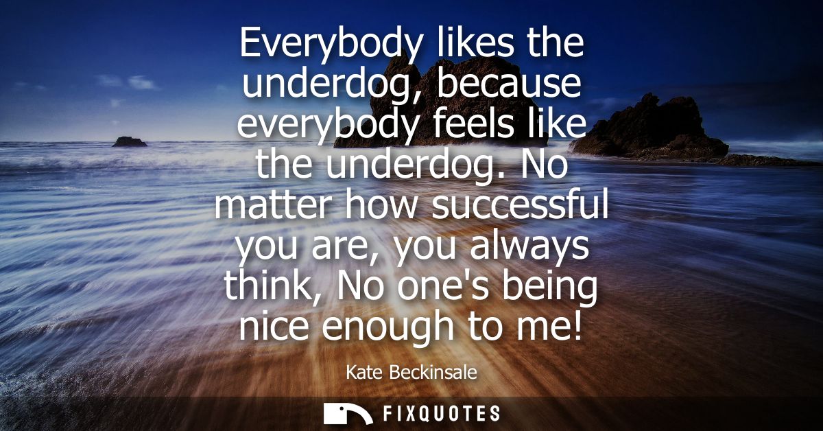 Everybody likes the underdog, because everybody feels like the underdog. No matter how successful you are, you always th