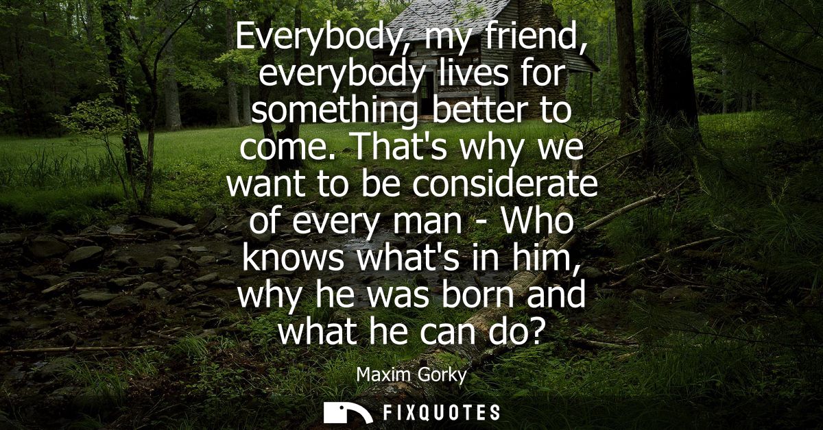 Everybody, my friend, everybody lives for something better to come. Thats why we want to be considerate of every man - W