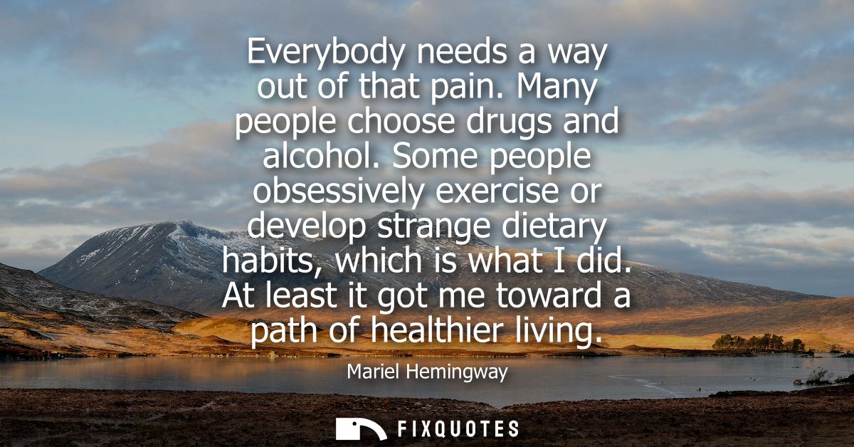 Everybody needs a way out of that pain. Many people choose drugs and alcohol. Some people obsessively exercise or develo