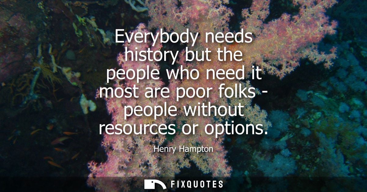 Everybody needs history but the people who need it most are poor folks - people without resources or options