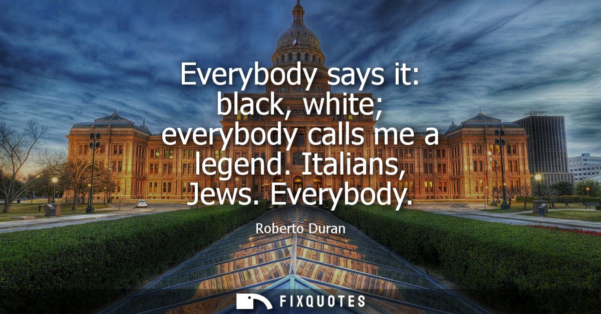 Everybody says it: black, white everybody calls me a legend. Italians, Jews. Everybody