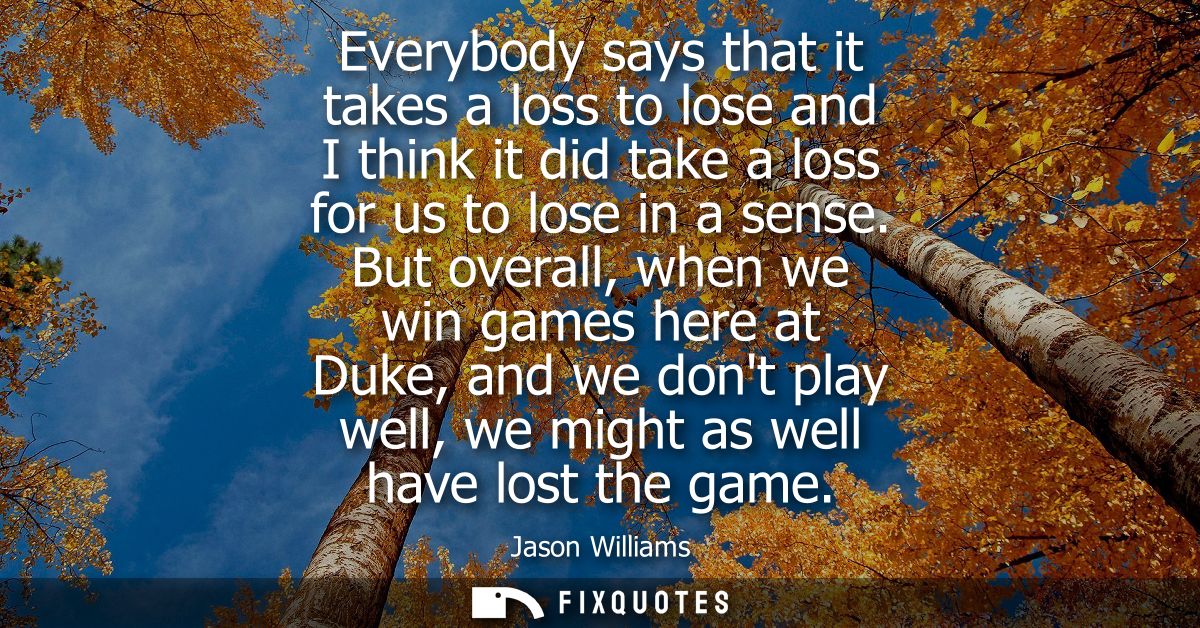 Everybody says that it takes a loss to lose and I think it did take a loss for us to lose in a sense.