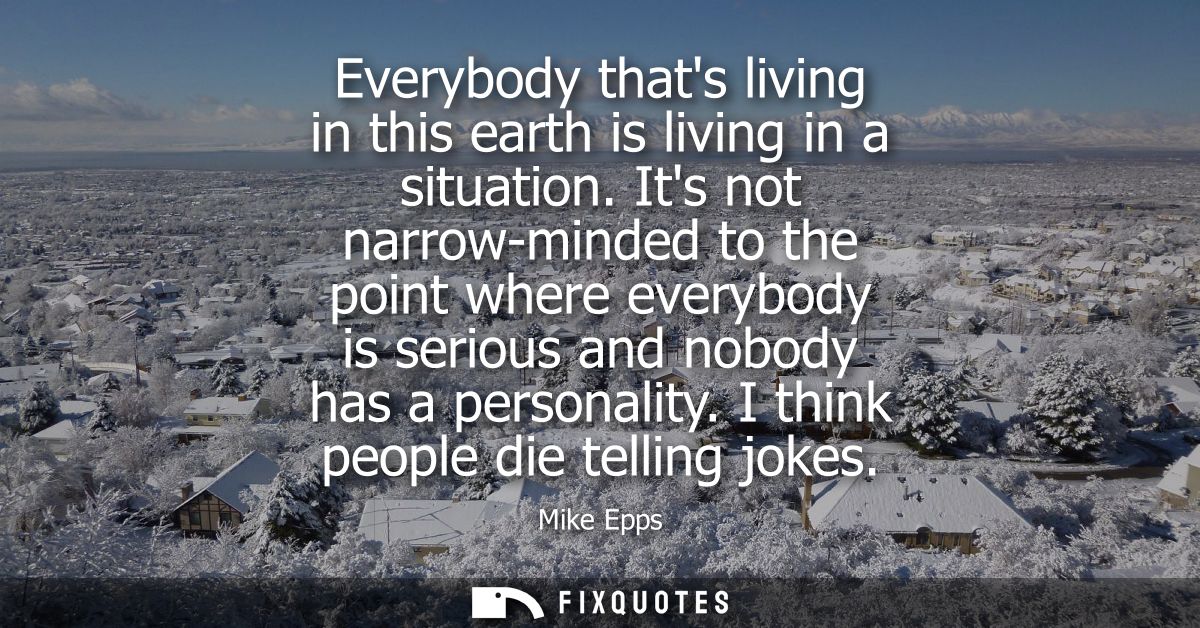 Everybody thats living in this earth is living in a situation. Its not narrow-minded to the point where everybody is ser