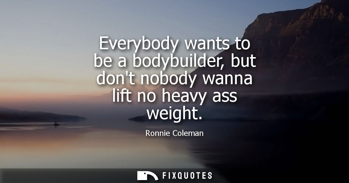 Everybody wants to be a bodybuilder, but dont nobody wanna lift no heavy ass weight