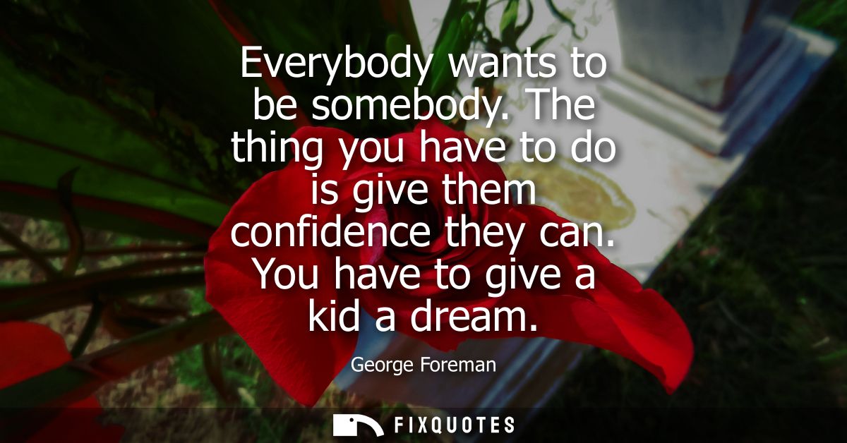 Everybody wants to be somebody. The thing you have to do is give them confidence they can. You have to give a kid a drea