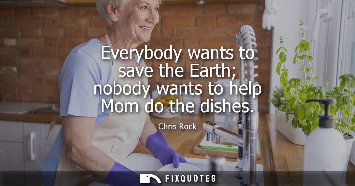 Everybody wants to save the Earth nobody wants to help Mom do the dishes