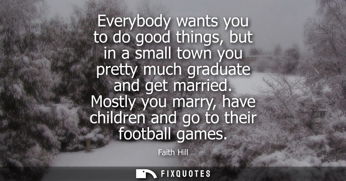 Everybody wants you to do good things, but in a small town you pretty much graduate and get married. Mostly you marry, h