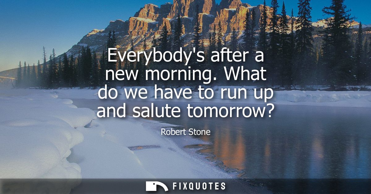 Everybodys after a new morning. What do we have to run up and salute tomorrow?